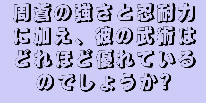 周蒼の強さと忍耐力に加え、彼の武術はどれほど優れているのでしょうか?