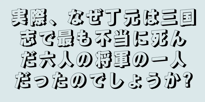 実際、なぜ丁元は三国志で最も不当に死んだ六人の将軍の一人だったのでしょうか?