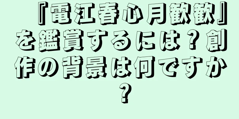 『電江春心月歓歓』を鑑賞するには？創作の背景は何ですか？