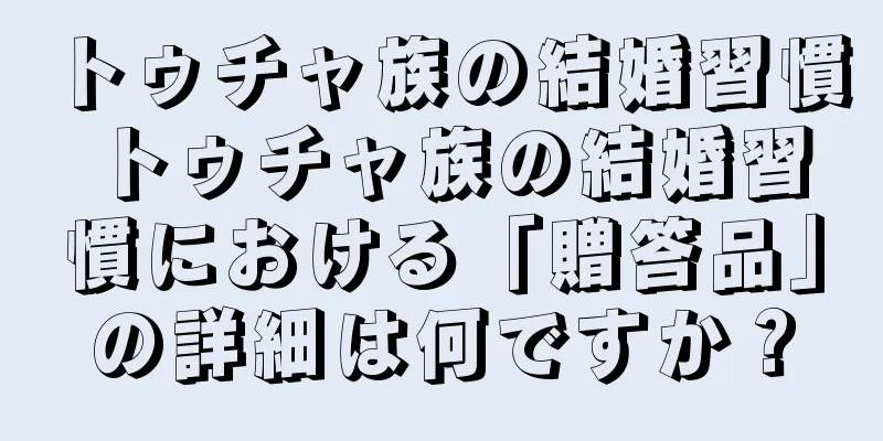トゥチャ族の結婚習慣 トゥチャ族の結婚習慣における「贈答品」の詳細は何ですか？