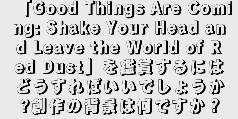 「Good Things Are Coming: Shake Your Head and Leave the World of Red Dust」を鑑賞するにはどうすればいいでしょうか?創作の背景は何ですか？