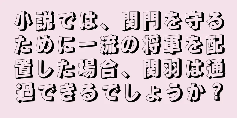 小説では、関門を守るために一流の将軍を配置した場合、関羽は通過できるでしょうか？