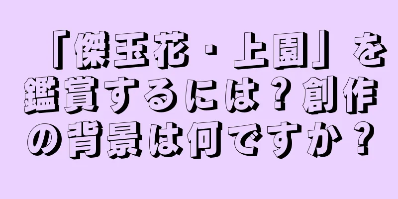 「傑玉花・上園」を鑑賞するには？創作の背景は何ですか？