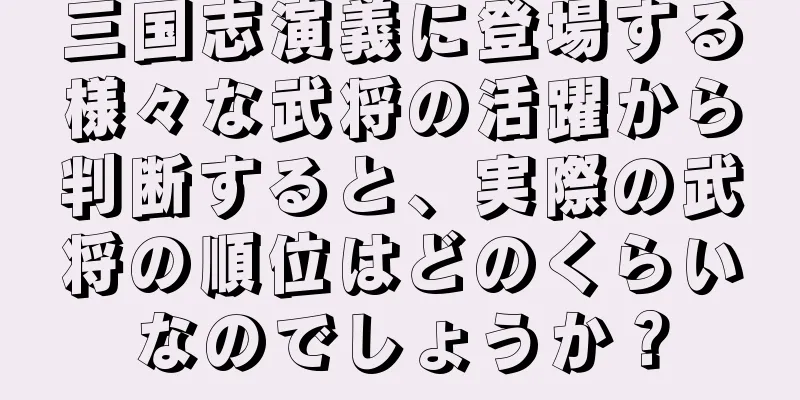 三国志演義に登場する様々な武将の活躍から判断すると、実際の武将の順位はどのくらいなのでしょうか？