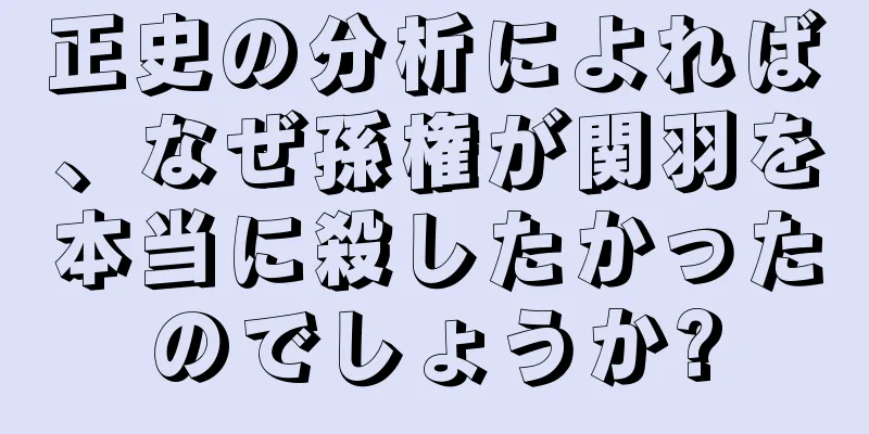 正史の分析によれば、なぜ孫権が関羽を本当に殺したかったのでしょうか?