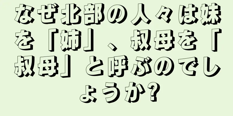 なぜ北部の人々は妹を「姉」、叔母を「叔母」と呼ぶのでしょうか?