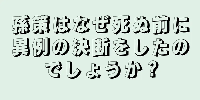 孫策はなぜ死ぬ前に異例の決断をしたのでしょうか？