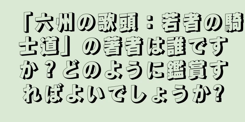 「六州の歌頭：若者の騎士道」の著者は誰ですか？どのように鑑賞すればよいでしょうか?
