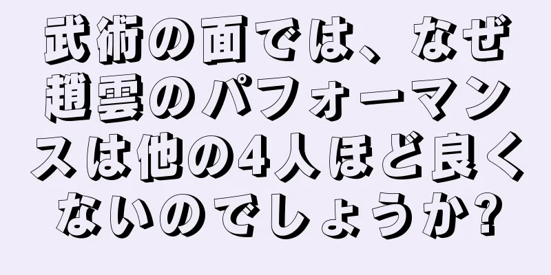 武術の面では、なぜ趙雲のパフォーマンスは他の4人ほど良くないのでしょうか?
