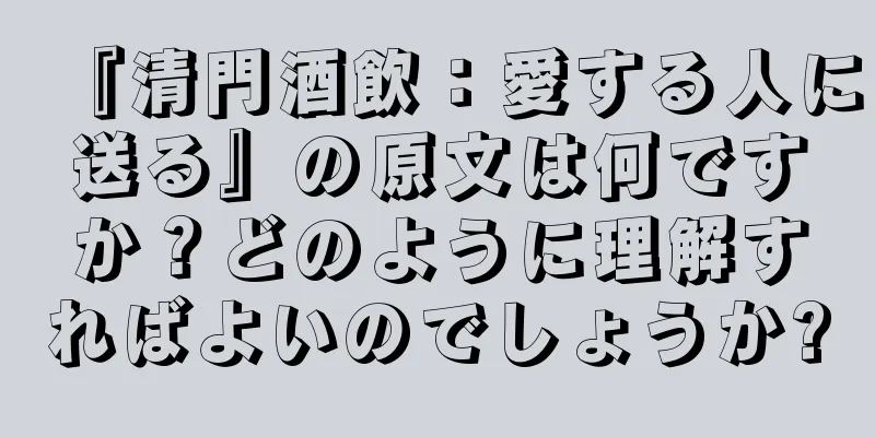 『清門酒飲：愛する人に送る』の原文は何ですか？どのように理解すればよいのでしょうか?