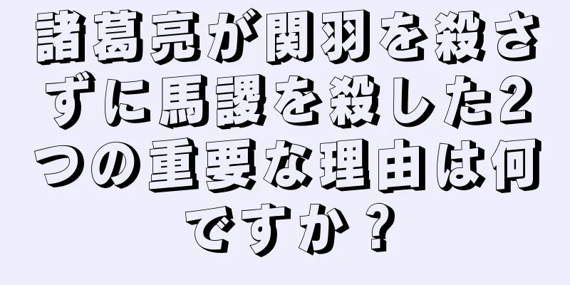 諸葛亮が関羽を殺さずに馬謖を殺した2つの重要な理由は何ですか？