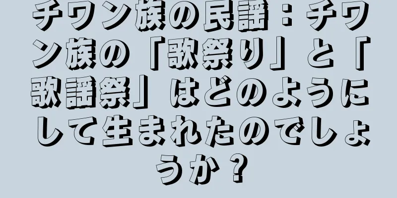 チワン族の民謡：チワン族の「歌祭り」と「歌謡祭」はどのようにして生まれたのでしょうか？