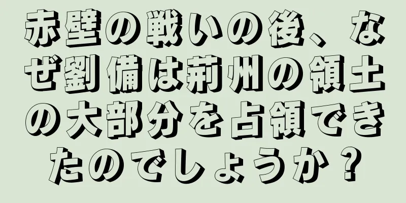 赤壁の戦いの後、なぜ劉備は荊州の領土の大部分を占領できたのでしょうか？