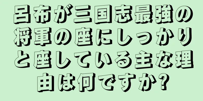 呂布が三国志最強の将軍の座にしっかりと座している主な理由は何ですか?