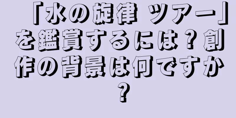「水の旋律 ツアー」を鑑賞するには？創作の背景は何ですか？