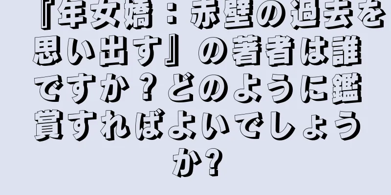 『年女嬌：赤壁の過去を思い出す』の著者は誰ですか？どのように鑑賞すればよいでしょうか?