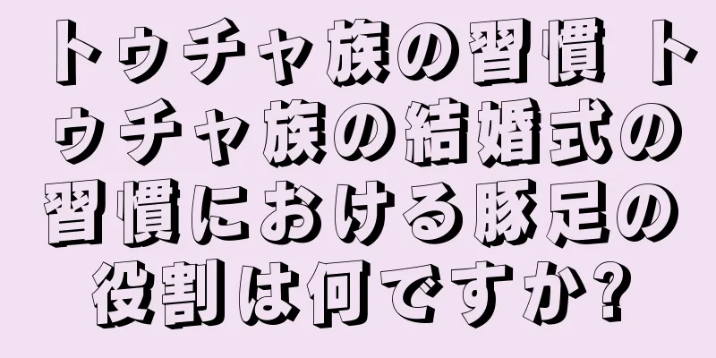 トゥチャ族の習慣 トゥチャ族の結婚式の習慣における豚足の役割は何ですか?