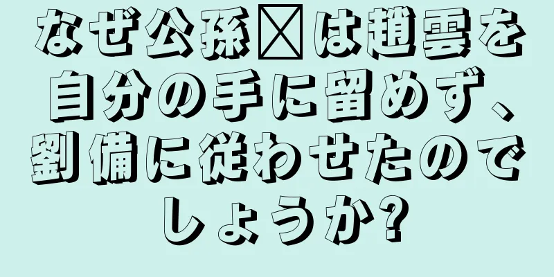 なぜ公孫瓚は趙雲を自分の手に留めず、劉備に従わせたのでしょうか?