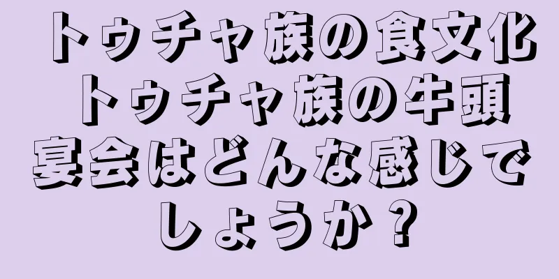 トゥチャ族の食文化 トゥチャ族の牛頭宴会はどんな感じでしょうか？
