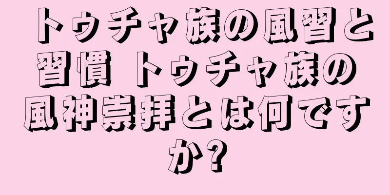 トゥチャ族の風習と習慣 トゥチャ族の風神崇拝とは何ですか?