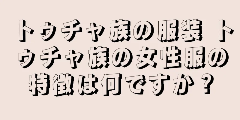 トゥチャ族の服装 トゥチャ族の女性服の特徴は何ですか？