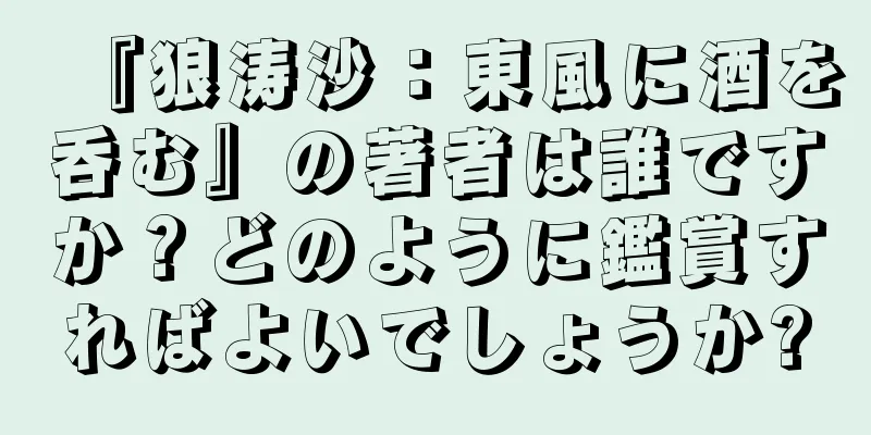 『狼涛沙：東風に酒を呑む』の著者は誰ですか？どのように鑑賞すればよいでしょうか?