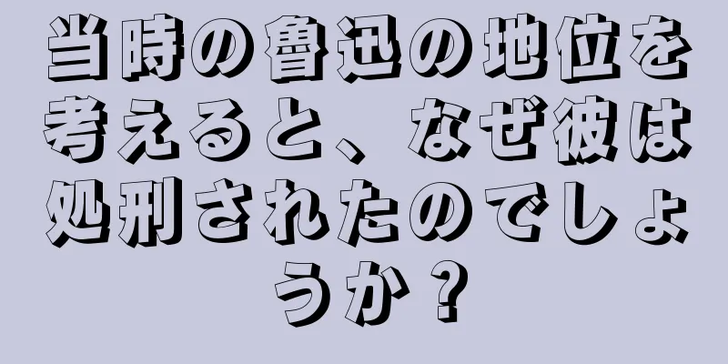 当時の魯迅の地位を考えると、なぜ彼は処刑されたのでしょうか？