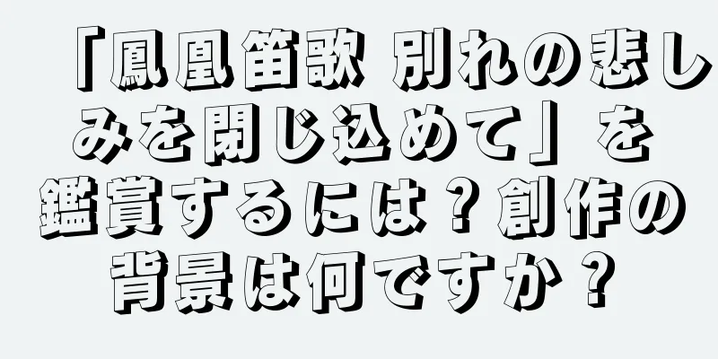 「鳳凰笛歌 別れの悲しみを閉じ込めて」を鑑賞するには？創作の背景は何ですか？