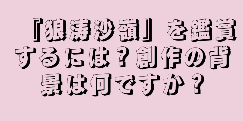 『狼涛沙嶺』を鑑賞するには？創作の背景は何ですか？