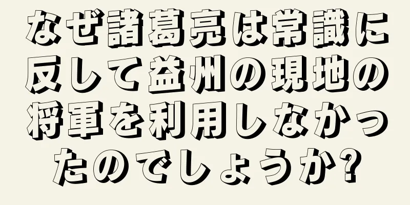 なぜ諸葛亮は常識に反して益州の現地の将軍を利用しなかったのでしょうか?