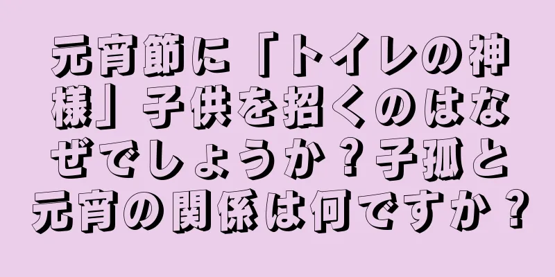 元宵節に「トイレの神様」子供を招くのはなぜでしょうか？子孤と元宵の関係は何ですか？