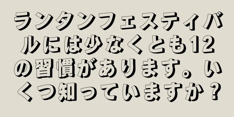 ランタンフェスティバルには少なくとも12の習慣があります。いくつ知っていますか？