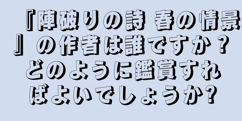 『陣破りの詩 春の情景』の作者は誰ですか？どのように鑑賞すればよいでしょうか?