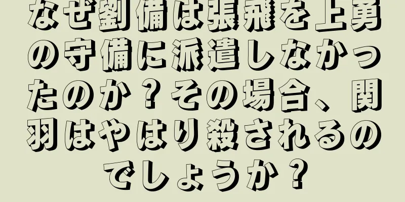 なぜ劉備は張飛を上勇の守備に派遣しなかったのか？その場合、関羽はやはり殺されるのでしょうか？