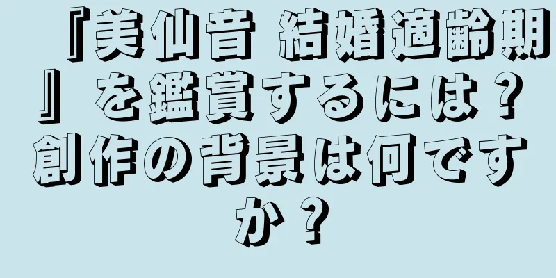 『美仙音 結婚適齢期』を鑑賞するには？創作の背景は何ですか？