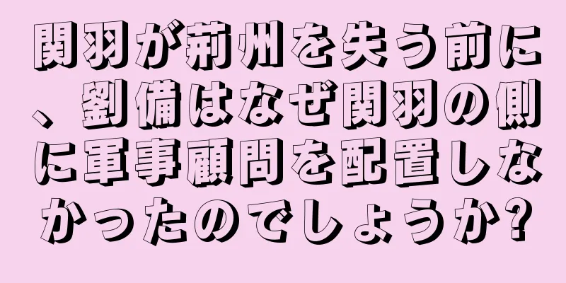 関羽が荊州を失う前に、劉備はなぜ関羽の側に軍事顧問を配置しなかったのでしょうか?