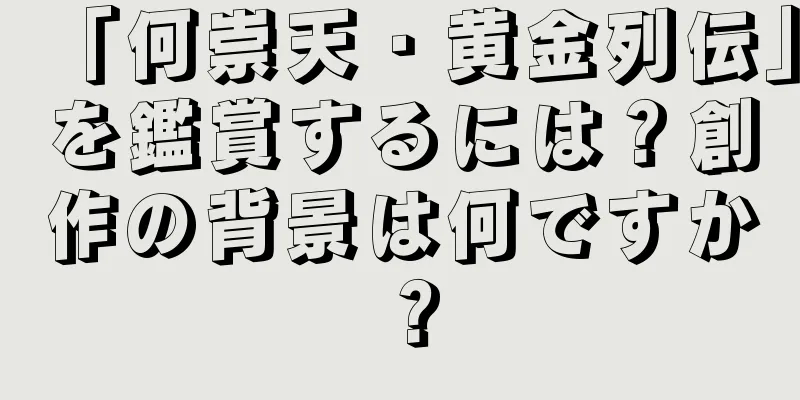 「何崇天・黄金列伝」を鑑賞するには？創作の背景は何ですか？