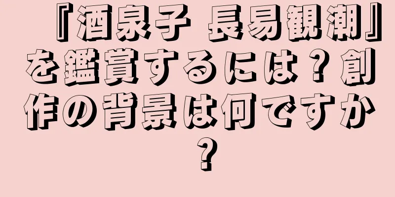 『酒泉子 長易観潮』を鑑賞するには？創作の背景は何ですか？