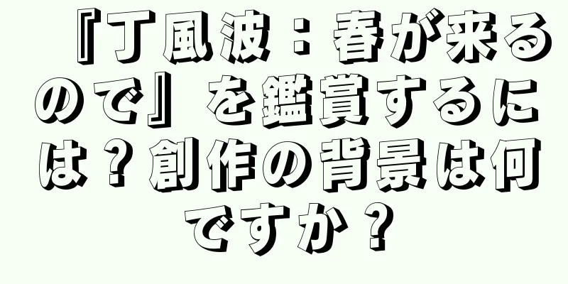 『丁風波：春が来るので』を鑑賞するには？創作の背景は何ですか？
