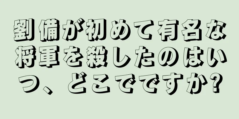 劉備が初めて有名な将軍を殺したのはいつ、どこでですか?