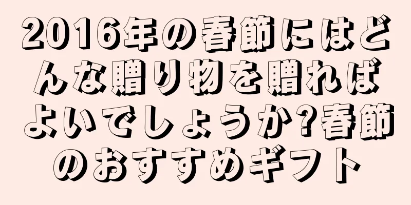 2016年の春節にはどんな贈り物を贈ればよいでしょうか?春節のおすすめギフト