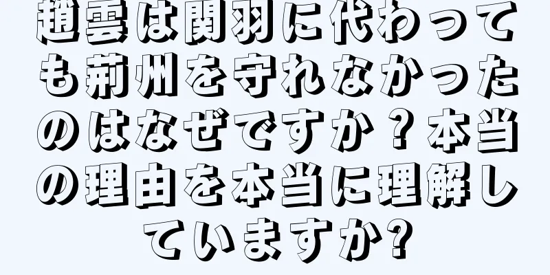 趙雲は関羽に代わっても荊州を守れなかったのはなぜですか？本当の理由を本当に理解していますか?