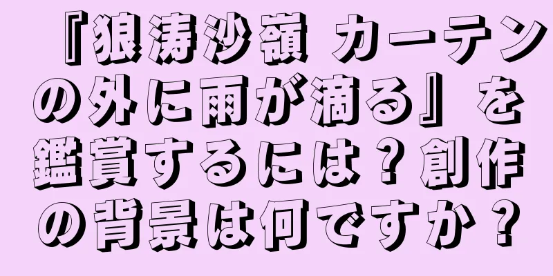 『狼涛沙嶺 カーテンの外に雨が滴る』を鑑賞するには？創作の背景は何ですか？