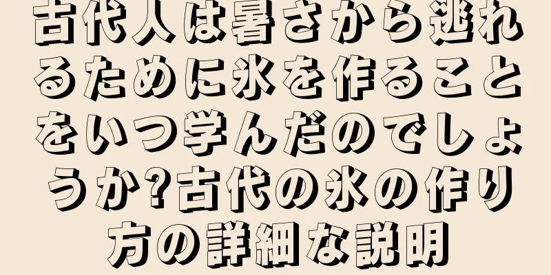 古代人は暑さから逃れるために氷を作ることをいつ学んだのでしょうか?古代の氷の作り方の詳細な説明