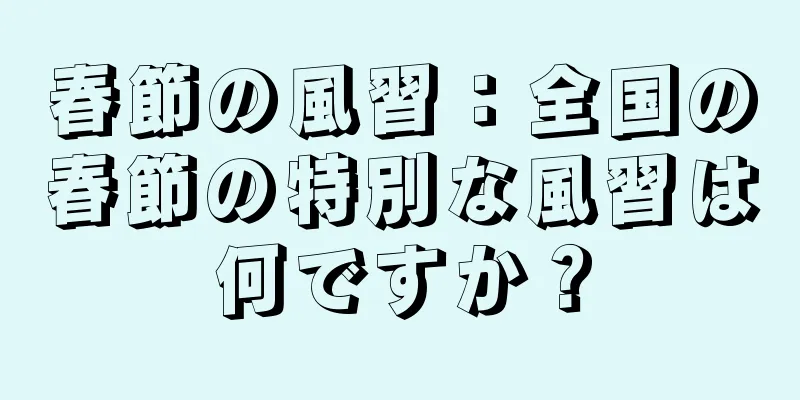 春節の風習：全国の春節の特別な風習は何ですか？