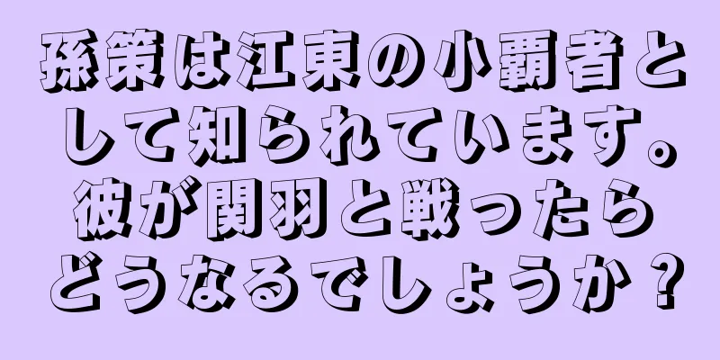 孫策は江東の小覇者として知られています。彼が関羽と戦ったらどうなるでしょうか？
