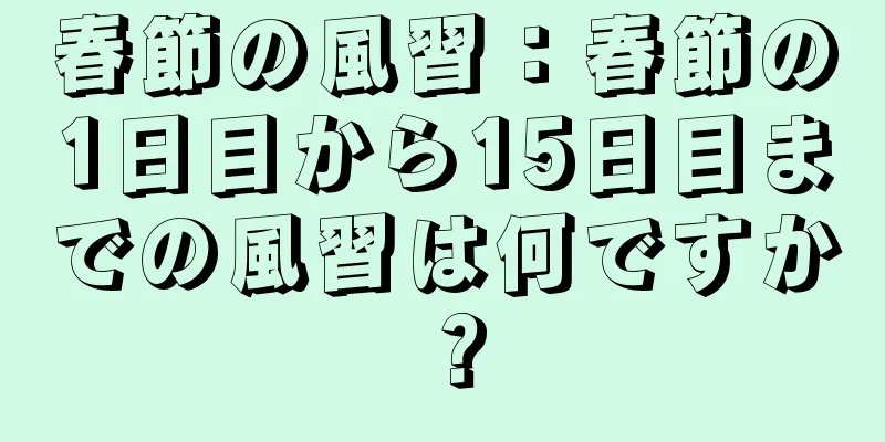 春節の風習：春節の1日目から15日目までの風習は何ですか？