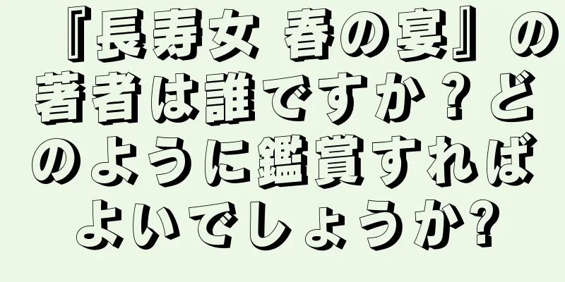 『長寿女 春の宴』の著者は誰ですか？どのように鑑賞すればよいでしょうか?