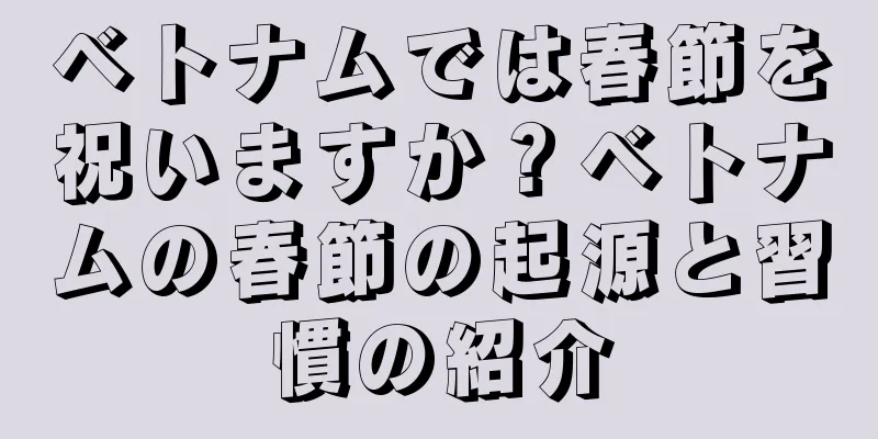 ベトナムでは春節を祝いますか？ベトナムの春節の起源と習慣の紹介