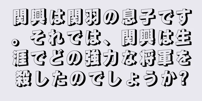 関興は関羽の息子です。それでは、関興は生涯でどの強力な将軍を殺したのでしょうか?
